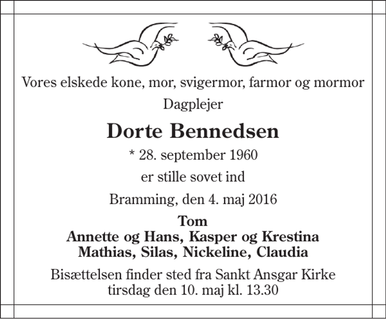 <p>Vores elskede kone, mor, svigermor, farmor og mormor<br />Dagplejer<br />Dorte Bennedsen<br />* 28. september 1960<br />er stille sovet ind<br />Bramming, den 4. maj 2016<br />Tom Annette og Hans, Kasper og Krestina Mathias, Silas, Nickeline, Claudia<br />Bisættelsen finder sted fra Sankt Ansgar Kirke tirsdag den 10. maj kl. 13.30</p>