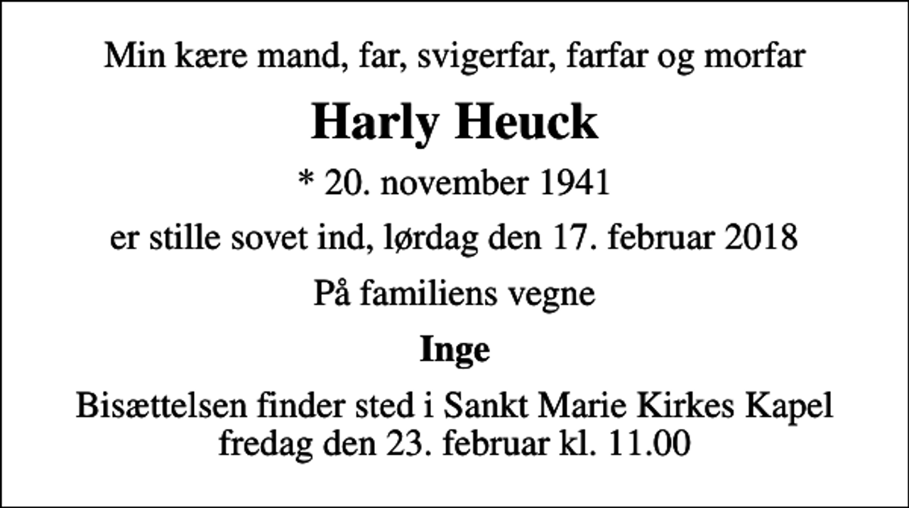 <p>Min kære mand, far, svigerfar, farfar og morfar<br />Harly Heuck<br />* 20. november 1941<br />er stille sovet ind, lørdag den 17. februar 2018<br />På familiens vegne<br />Inge<br />Bisættelsen finder sted i Sankt Marie Kirkes Kapel fredag den 23. februar kl. 11.00</p>