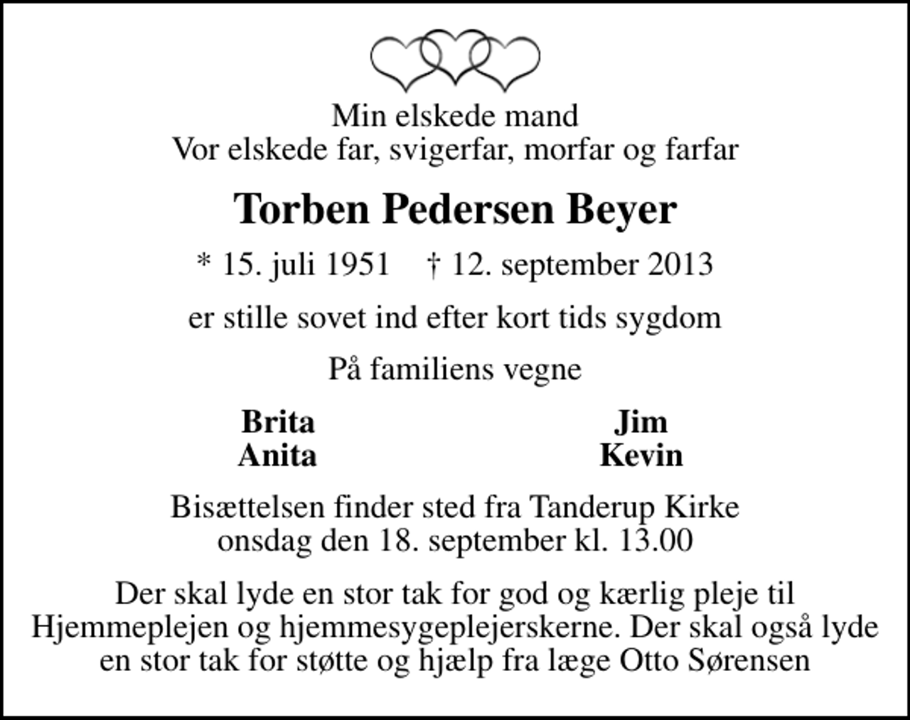 <p>Min elskede mand Vor elskede far, svigerfar, morfar og farfar<br />Torben Pedersen Beyer<br />* 15. juli 1951 ✝ 12. september 2013<br />er stille sovet ind efter kort tids sygdom<br />På familiens vegne<br />Brita<br />Jim<br />Anita<br />Kevin<br />Bisættelsen finder sted fra Tanderup Kirke onsdag den 18. september kl. 13.00<br />Der skal lyde en stor tak for god og kærlig pleje til Hjemmeplejen og hjemmesygeplejerskerne. Der skal også lyde en stor tak for støtte og hjælp fra læge Otto Sørensen</p>