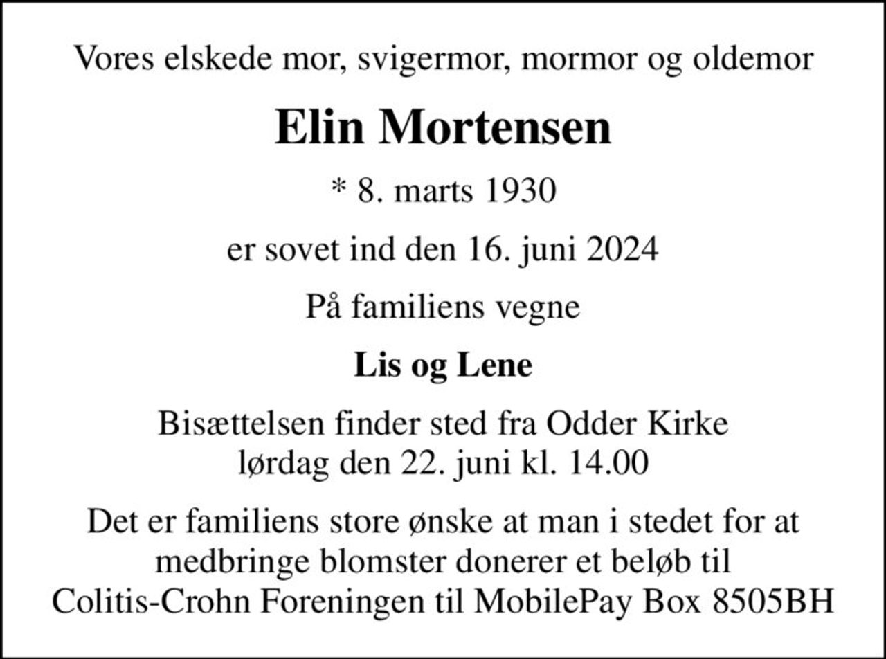 Vores elskede mor, svigermor, mormor og oldemor
Elin Mortensen
* 8. marts 1930
er sovet ind den 16. juni 2024
På familiens vegne
Lis og Lene
Bisættelsen finder sted fra Odder Kirke  lørdag den 22. juni kl. 14.00 
Det er familiens store ønske at man i stedet for at medbringe blomster donerer et beløb til Colitis-Crohn Foreningen til MobilePay Box 8505BH
I stedet for evt. blomster kan man betænke
					Colitis-Crohn Foreningen reg.1551konto0004666666mrk. Elin
					Mortensen