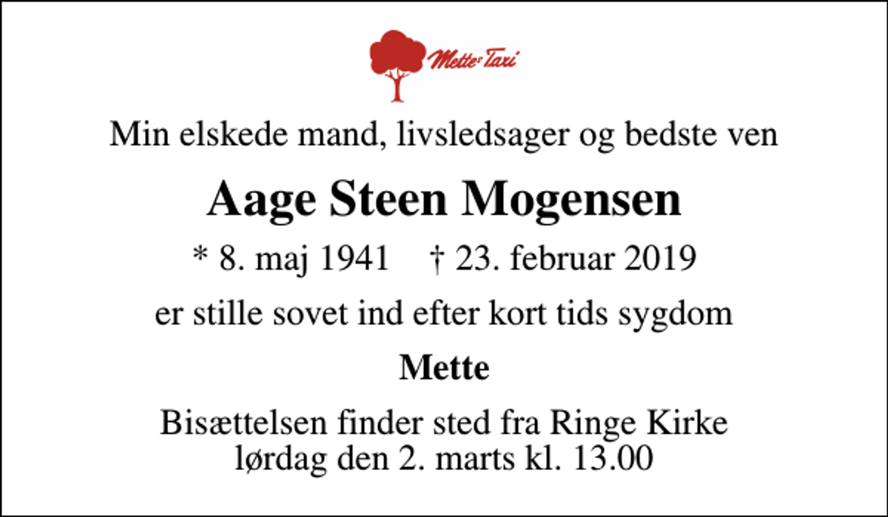 <p>Min elskede mand, livsledsager og bedste ven<br />Aage Steen Mogensen<br />* 8. maj 1941 ✝ 23. februar 2019<br />er stille sovet ind efter kort tids sygdom<br />Mette<br />Bisættelsen finder sted fra Ringe Kirke lørdag den 2. marts kl. 13.00</p>