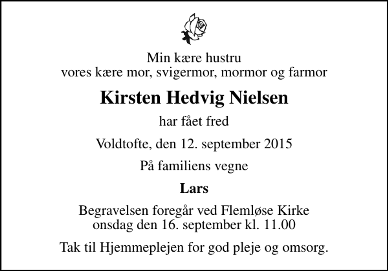 <p>Min kære hustru vores kære mor, svigermor, mormor og farmor<br />Kirsten Hedvig Nielsen<br />har fået fred<br />Voldtofte, den 12. september 2015<br />På familiens vegne<br />Lars<br />Begravelsen foregår ved Flemløse Kirke onsdag den 16. september kl. 11.00<br />Tak til Hjemmeplejen for god pleje og omsorg.</p>