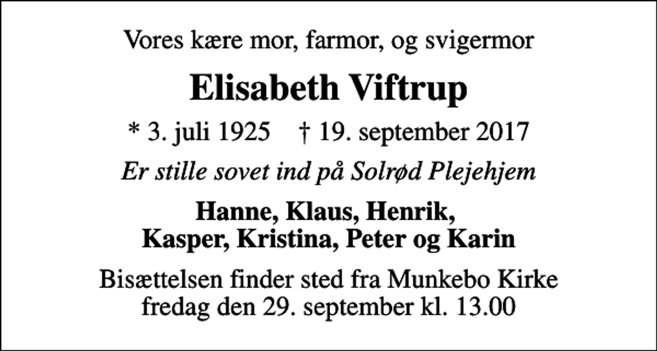 <p>Vores kære mor, farmor, og svigermor<br />Elisabeth Viftrup<br />* 3. juli 1925 ✝ 19. september 2017<br />Er stille sovet ind på Solrød Plejehjem<br />Hanne, Klaus, Henrik, Kasper, Kristina, Peter og Karin<br />Bisættelsen finder sted fra Munkebo Kirke fredag den 29. september kl. 13.00</p>