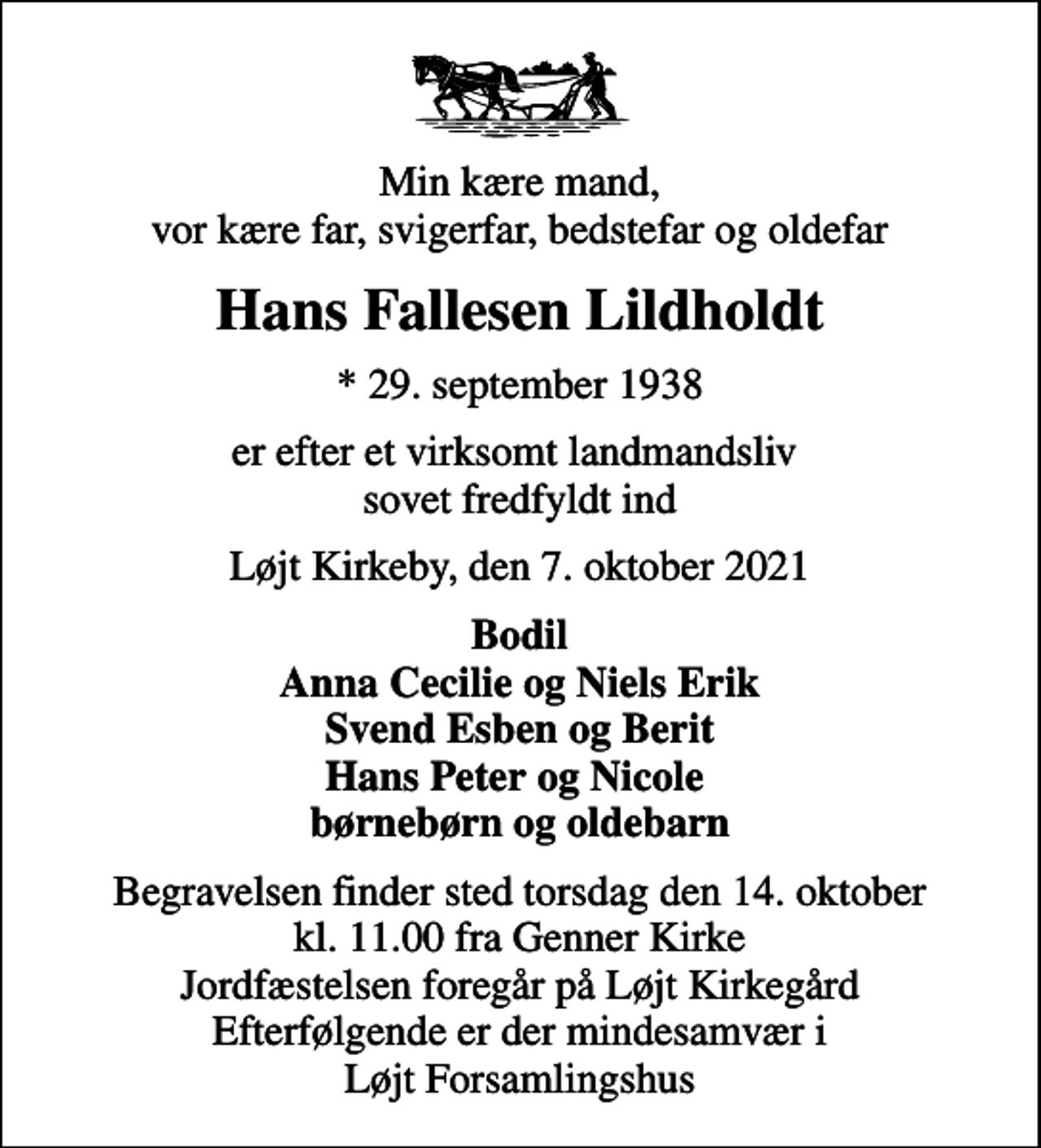 <p>Min kære mand, vor kære far, svigerfar, bedstefar og oldefar<br />Hans Fallesen Lildholdt<br />* 29. september 1938<br />er efter et virksomt landmandsliv sovet fredfyldt ind<br />Løjt Kirkeby, den 7. oktober 2021<br />Bodil Anna Cecilie og Niels Erik Svend Esben og Berit Hans Peter og Nicole børnebørn og oldebarn<br />Begravelsen finder sted torsdag den 14. oktober kl. 11.00 fra Genner Kirke Jordfæstelsen foregår på Løjt Kirkegård Efterfølgende er der mindesamvær i Løjt Forsamlingshus</p>