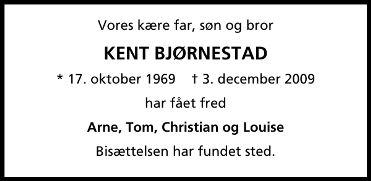 <p>Vores kære far, søn og bror<br />KENT BJØRNESTAD<br />* 17. oktober 1969 ✝ 3. december 2009<br />har fået fred<br />Arne, Tom, Christian og Louise<br />Bisættelsen har fundet sted.</p>