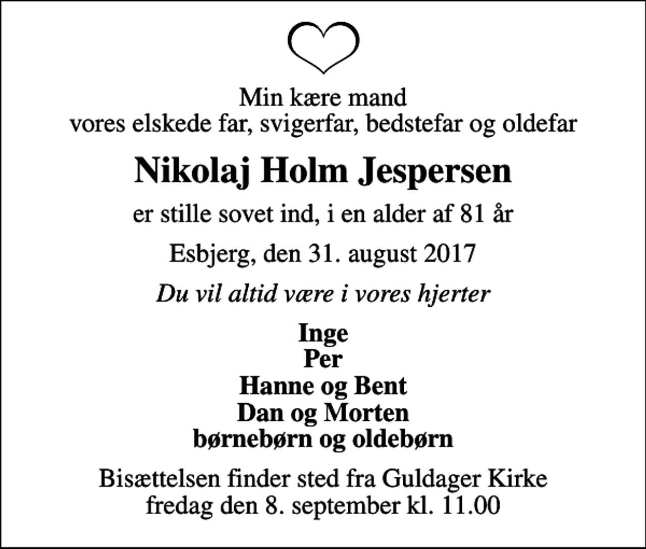 <p>Min kære mand vores elskede far, svigerfar, bedstefar og oldefar<br />Nikolaj Holm Jespersen<br />er stille sovet ind, i en alder af 81 år<br />Esbjerg, den 31. august 2017<br />Du vil altid være i vores hjerter<br />Inge Per Hanne og Bent Dan og Morten børnebørn og oldebørn<br />Bisættelsen finder sted fra Guldager Kirke fredag den 8. september kl. 11.00</p>
