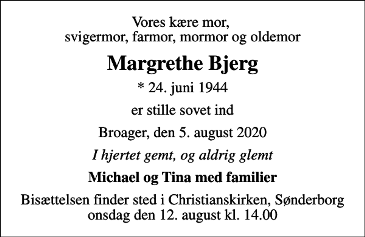 <p>Vores kære mor, svigermor, farmor, mormor og oldemor<br />Margrethe Bjerg<br />* 24. juni 1944<br />er stille sovet ind<br />Broager, den 5. august 2020<br />I hjertet gemt, og aldrig glemt<br />Michael og Tina med familier<br />Bisættelsen finder sted i Christianskirken, Sønderborg onsdag den 12. august kl. 14.00</p>