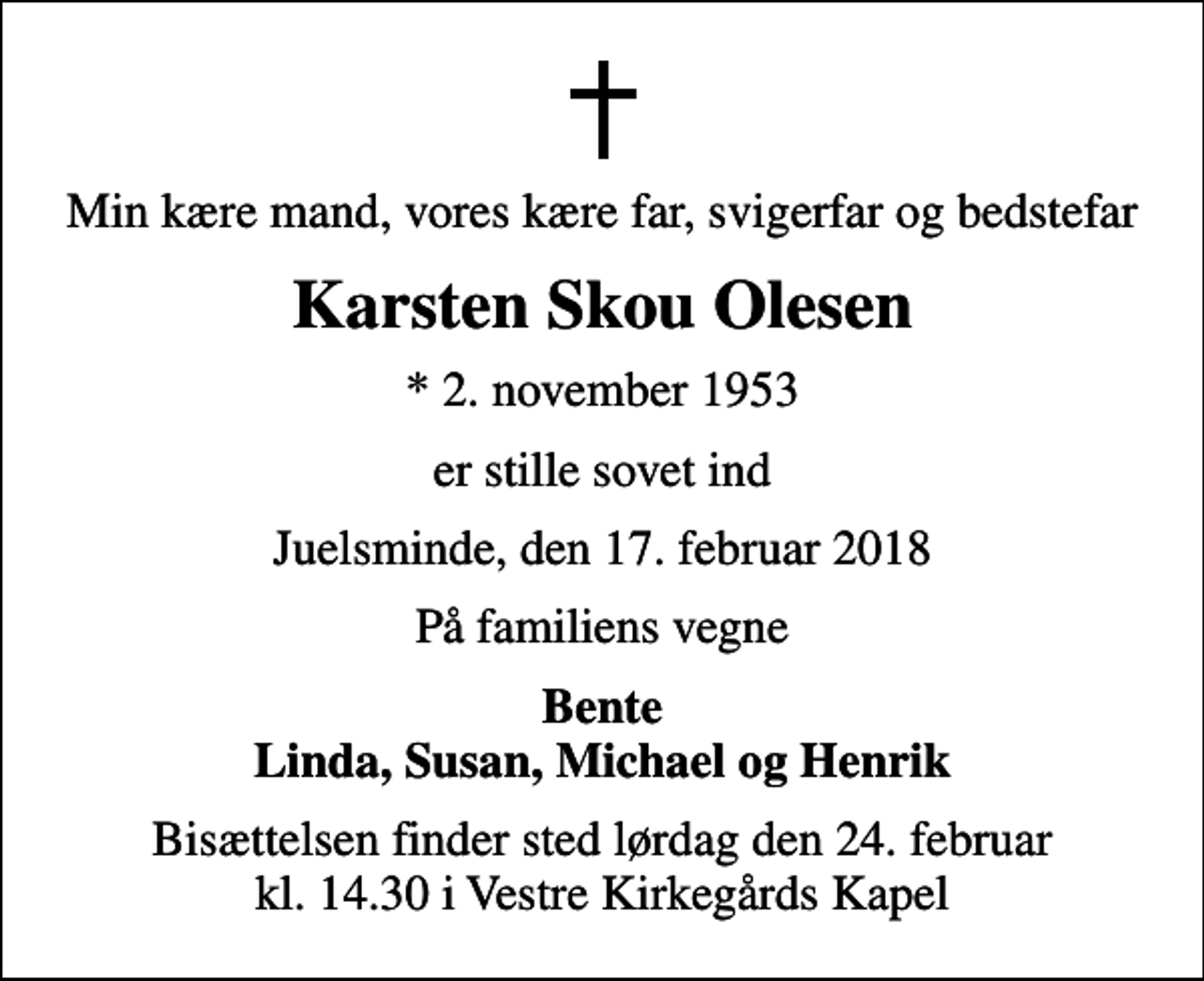 <p>Min kære mand, vores kære far, svigerfar og bedstefar<br />Karsten Skou Olesen<br />* 2. november 1953<br />er stille sovet ind<br />Juelsminde, den 17. februar 2018<br />På familiens vegne<br />Bente Linda, Susan, Michael og Henrik<br />Bisættelsen finder sted lørdag den 24. februar kl. 14.30 i Vestre Kirkegårds Kapel</p>