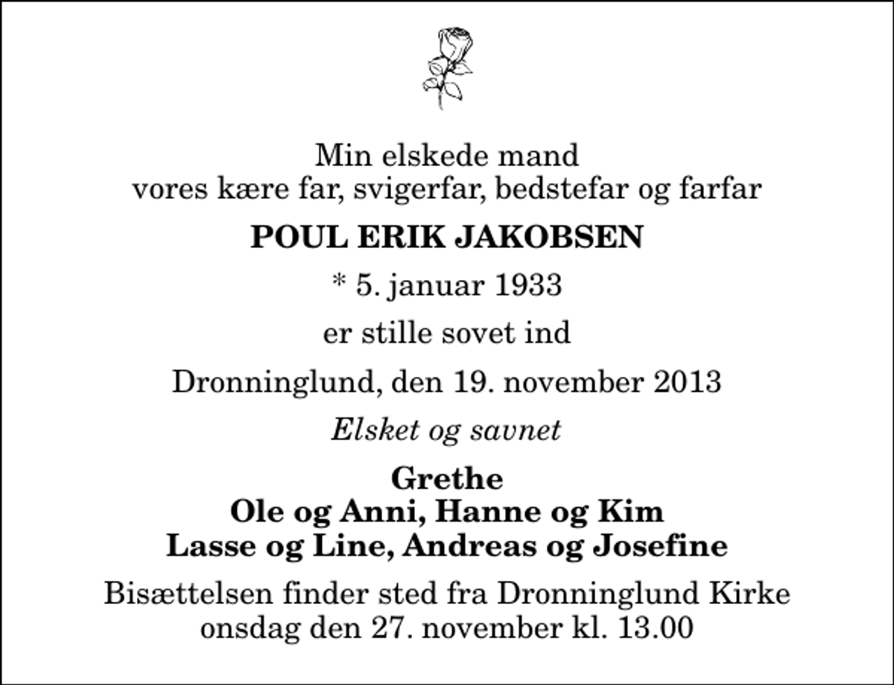 <p>Min elskede mand vores kære far, svigerfar, bedstefar og farfar<br />Poul Erik Jakobsen<br />* 5. januar 1933<br />er stille sovet ind<br />Dronninglund, den 19. november 2013<br />Elsket og savnet<br />Grethe Ole og Anni, Hanne og Kim Lasse og Line, Andreas og Josefine<br />Bisættelsen finder sted fra Dronninglund Kirke onsdag den 27. november kl. 13.00</p>