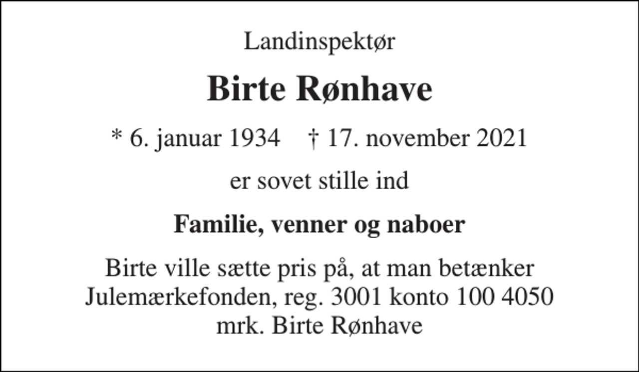 <p>Landinspektør<br />Birte Rønhave<br />*​ 6. januar 1934​ †​ 17. november 2021<br />er sovet stille ind<br />Familie, venner og naboer<br />Birte ville sætte pris på, at man betænker Julemærkefonden, reg. 3001 konto 100 4050 mrk. Birte Rønhave</p>