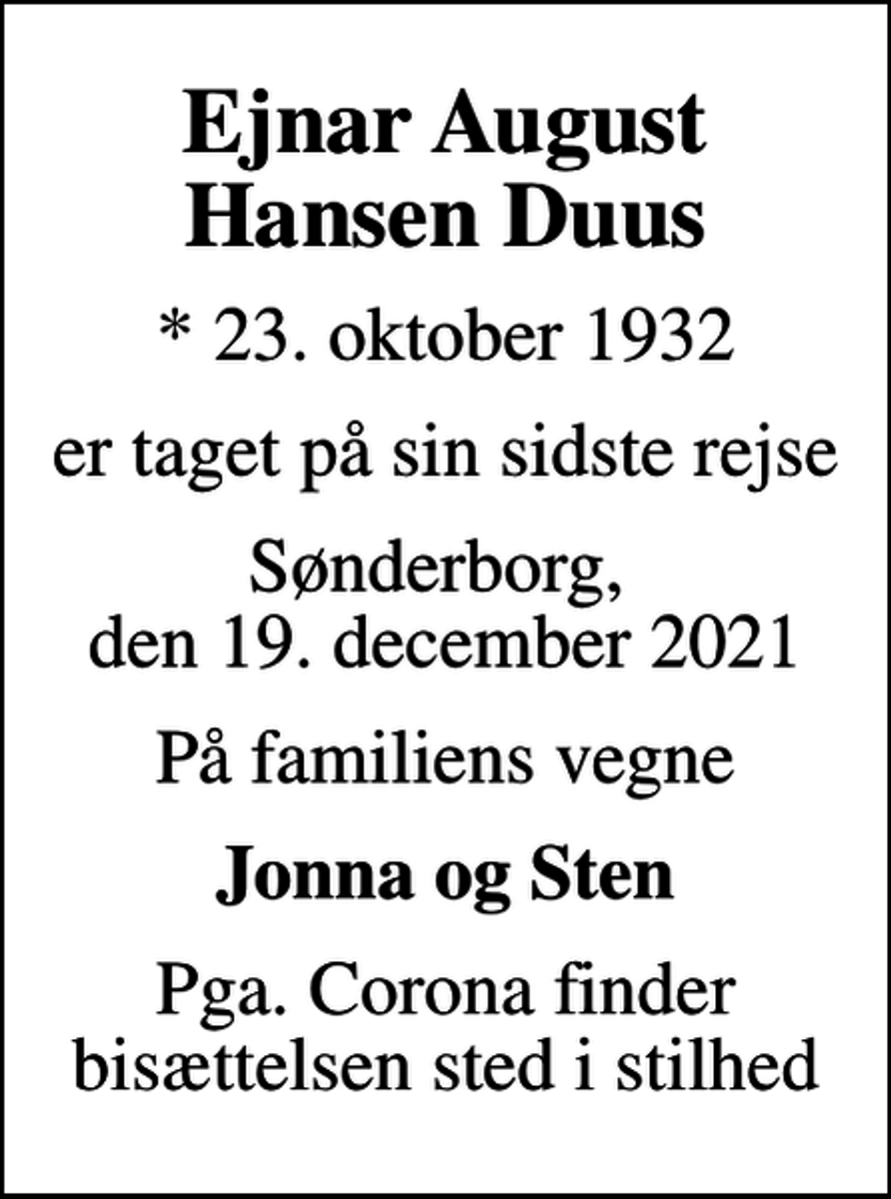 <p>Ejnar August Hansen Duus<br />* 23. oktober 1932<br />er taget på sin sidste rejse<br />Sønderborg, den 19. december 2021<br />På familiens vegne<br />Jonna og Sten<br />Pga. Corona finder bisættelsen sted i stilhed</p>