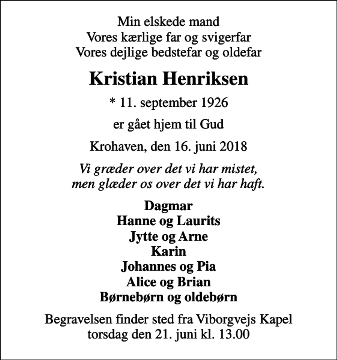 <p>Min elskede mand Vores kærlige far og svigerfar Vores dejlige bedstefar og oldefar<br />Kristian Henriksen<br />* 11. september 1926<br />er gået hjem til Gud<br />Krohaven, den 16. juni 2018<br />Vi græder over det vi har mistet, men glæder os over det vi har haft.<br />Dagmar Hanne og Laurits Jytte og Arne Karin Johannes og Pia Alice og Brian Børnebørn og oldebørn<br />Begravelsen finder sted fra Viborgvejs Kapel torsdag den 21. juni kl. 13.00</p>