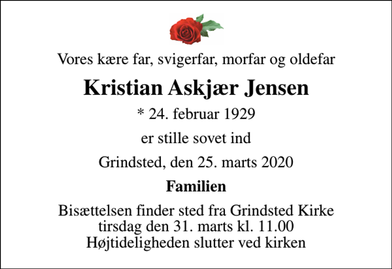 <p>Vores kære far, svigerfar, morfar og oldefar<br />Kristian Askjær Jensen<br />* 24. februar 1929<br />er stille sovet ind<br />Grindsted, den 25. marts 2020<br />Familien<br />Bisættelsen finder sted fra Grindsted Kirke tirsdag den 31. marts kl. 11.00 Højtideligheden slutter ved kirken</p>