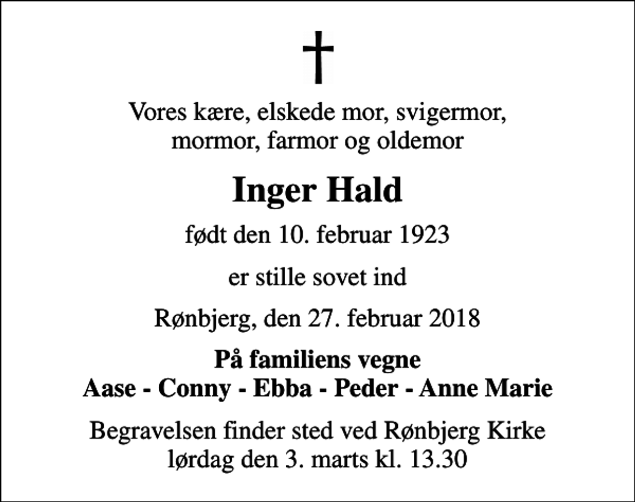 <p>Vores kære, elskede mor, svigermor, mormor, farmor og oldemor<br />Inger Hald<br />født den 10. februar 1923<br />er stille sovet ind<br />Rønbjerg, den 27. februar 2018<br />På familiens vegne Aase - Conny - Ebba - Peder - Anne Marie<br />Begravelsen finder sted ved Rønbjerg Kirke lørdag den 3. marts kl. 13.30</p>