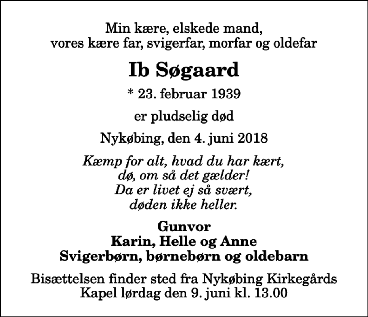 <p>Min kære, elskede mand, vores kære far, svigerfar, morfar og oldefar<br />Ib Søgaard<br />* 23. februar 1939<br />er pludselig død<br />Nykøbing, den 4. juni 2018<br />Kæmp for alt, hvad du har kært, dø, om så det gælder! Da er livet ej så svært, døden ikke heller.<br />Gunvor Karin, Helle og Anne Svigerbørn, børnebørn og oldebarn<br />Bisættelsen finder sted fra Nykøbing Kirkegårds Kapel lørdag den 9. juni kl. 13.00</p>