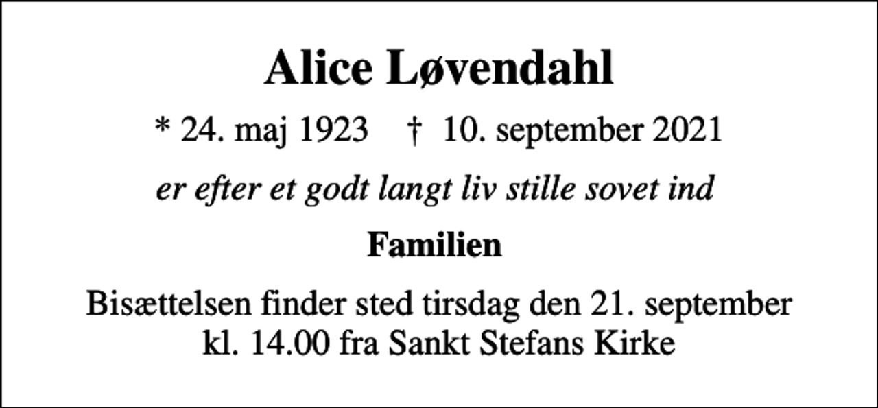 <p>Alice Løvendahl<br />* 24. maj 1923 ✝ 10. september 2021<br />er efter et godt langt liv stille sovet ind<br />Familien<br />Bisættelsen finder sted tirsdag den 21. september kl. 14.00 fra Sankt Stefans Kirke</p>