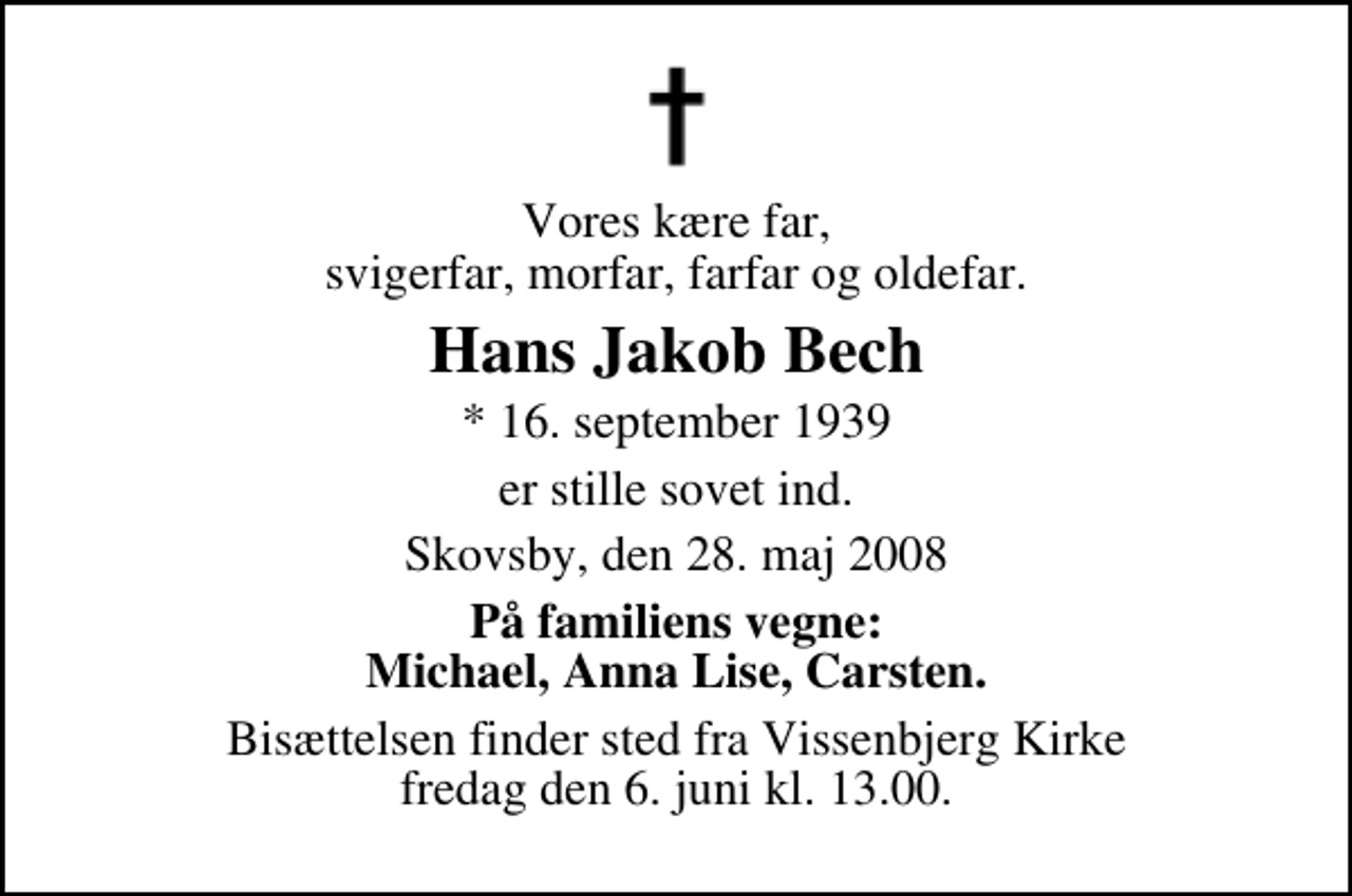 <p>Vores kære far, svigerfar, morfar, farfar og oldefar.<br />Hans Jakob Bech<br />* 16. september 1939<br />er stille sovet ind.<br />Skovsby, den 28. maj 2008<br />På familiens vegne: Michael, Anna Lise, Carsten.<br />Bisættelsen finder sted fra Vissenbjerg Kirke fredag den 6. juni kl. 13.00</p>