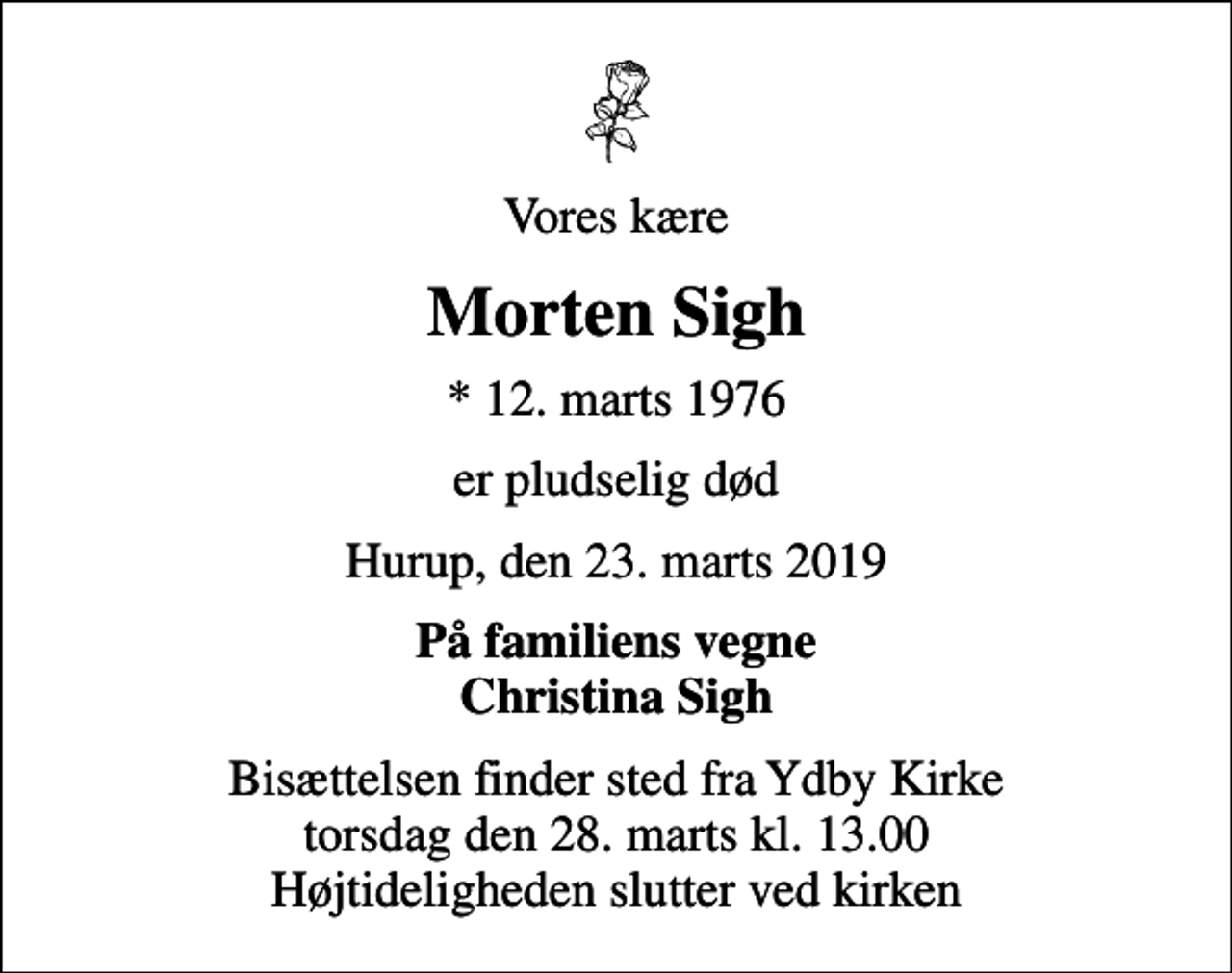 <p>Vores kære<br />Morten Sigh<br />* 12. marts 1976<br />er pludselig død<br />Hurup, den 23. marts 2019<br />På familiens vegne Christina Sigh<br />Bisættelsen finder sted fra Ydby Kirke torsdag den 28. marts kl. 13.00 Højtideligheden slutter ved kirken</p>