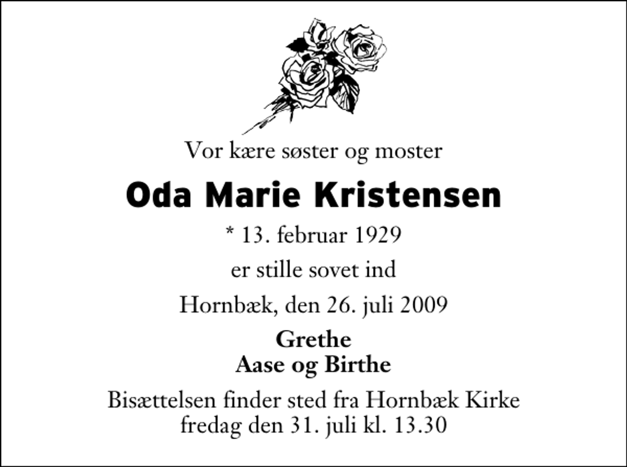 <p>Vor kære søster og moster<br />Oda Marie Kristensen<br />* 13. februar 1929<br />er stille sovet ind<br />Hornbæk, den 26. juli 2009<br />Grethe Aase og Birthe<br />Bisættelsen finder sted fra Hornbæk Kirke fredag den 31. juli kl. 13.30</p>