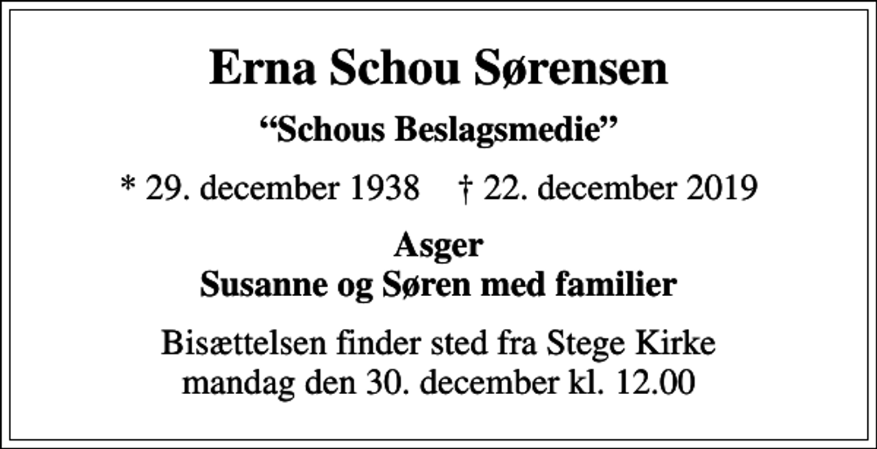 <p>Erna Schou Sørensen<br />Schous Beslagsmedie<br />* 29. december 1938 ✝ 22. december 2019<br />Asger Susanne og Søren med familier<br />Bisættelsen finder sted fra Stege Kirke mandag den 30. december kl. 12.00</p>