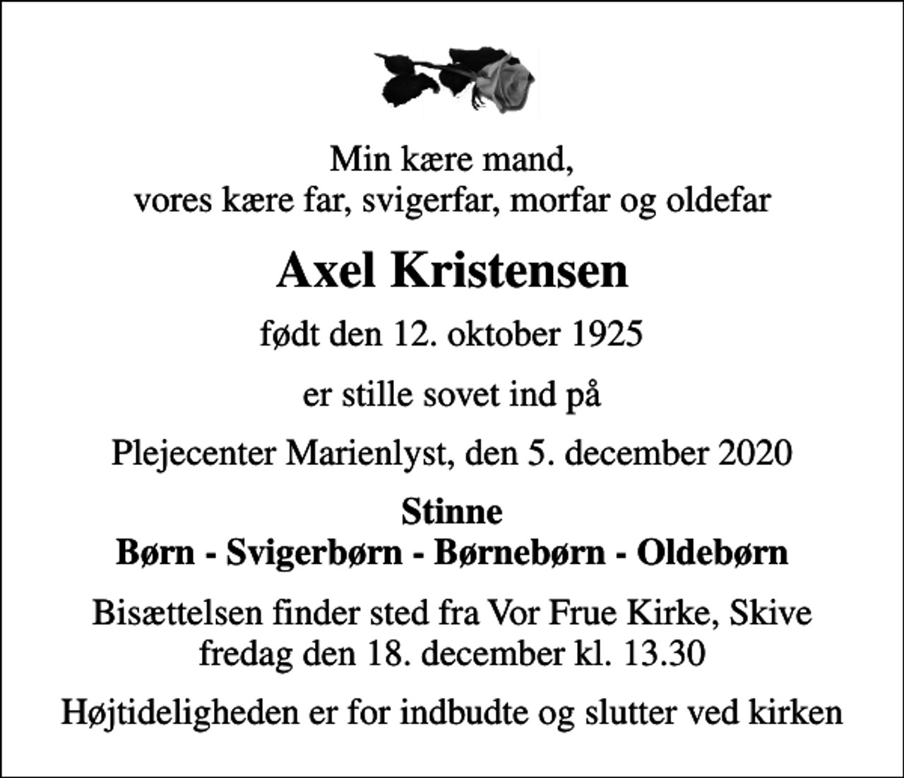 <p>Min kære mand, vores kære far, svigerfar, morfar og oldefar<br />Axel Kristensen<br />født den 12. oktober 1925<br />er stille sovet ind på<br />Plejecenter Marienlyst, den 5. december 2020<br />Stinne Børn - Svigerbørn - Børnebørn - Oldebørn<br />Bisættelsen finder sted fra Vor Frue Kirke, Skive fredag den 18. december kl. 13.30<br />Højtideligheden er for indbudte og slutter ved kirken</p>