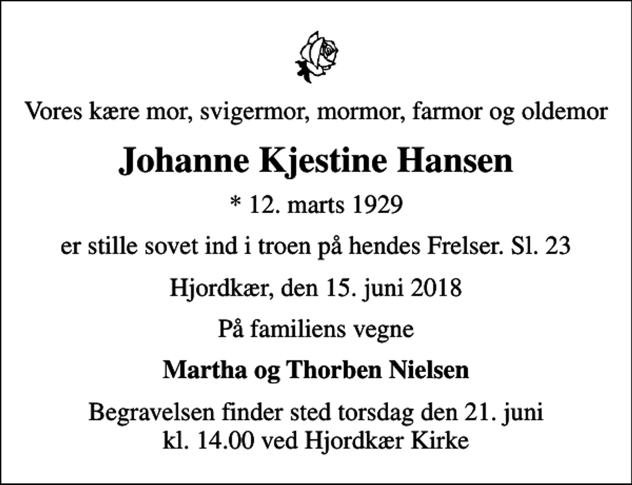 <p>Vores kære mor, svigermor, mormor, farmor og oldemor<br />Johanne Kjestine Hansen<br />* 12. marts 1929<br />er stille sovet ind i troen på hendes Frelser. Sl. 23<br />Hjordkær, den 15. juni 2018<br />På familiens vegne<br />Martha og Thorben Nielsen<br />Begravelsen finder sted torsdag den 21. juni kl. 14.00 ved Hjordkær Kirke</p>