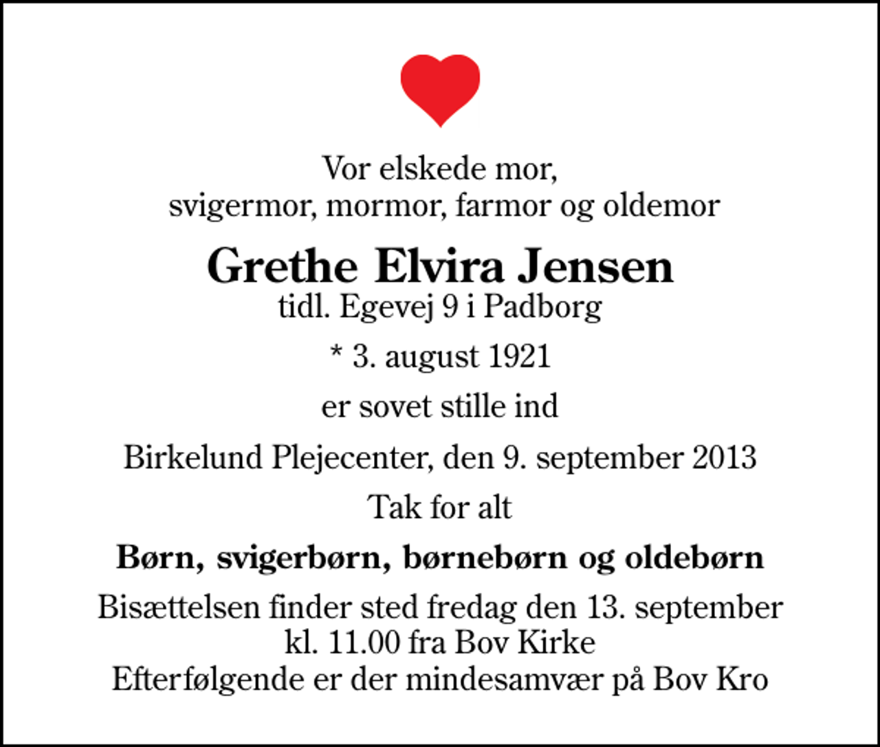 <p>Vor elskede mor, svigermor, mormor, farmor og oldemor<br />Grethe Elvira Jensen<br />tidl. Egevej 9 i Padborg<br />* 3. august 1921<br />er sovet stille ind<br />Birkelund Plejecenter, den 9. september 2013<br />Tak for alt<br />Børn, svigerbørn, børnebørn og oldebørn<br />Bisættelsen finder sted fredag den 13. september kl. 11.00 fra Bov Kirke Efterfølgende er der mindesamvær på Bov Kro</p>