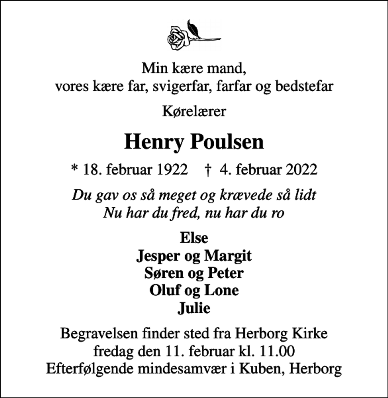 <p>Min kære mand, vores kære far, svigerfar, farfar og bedstefar<br />Kørelærer<br />Henry Poulsen<br />* 18. februar 1922 ✝ 4. februar 2022<br />Du gav os så meget og krævede så lidt Nu har du fred, nu har du ro<br />Else Jesper og Margit Søren og Peter Oluf og Lone Julie<br />Begravelsen finder sted fra Herborg Kirke fredag den 11. februar kl. 11.00 Efterfølgende mindesamvær i Kuben, Herborg</p>