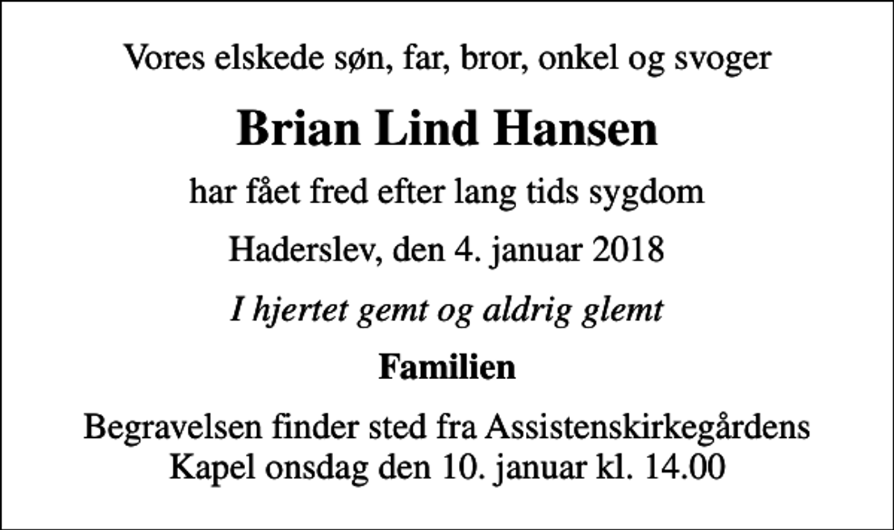 <p>Vores elskede søn, far, bror, onkel og svoger<br />Brian Lind Hansen<br />har fået fred efter lang tids sygdom<br />Haderslev, den 4. januar 2018<br />I hjertet gemt og aldrig glemt<br />Familien<br />Begravelsen finder sted fra Assistenskirkegårdens Kapel onsdag den 10. januar kl. 14.00</p>