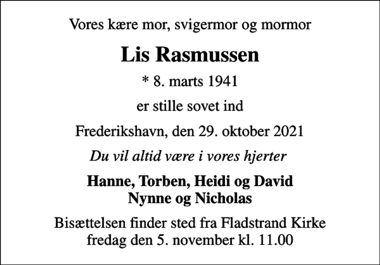 <p>Vores kære mor, svigermor og mormor<br />Lis Rasmussen<br />* 8. marts 1941<br />er stille sovet ind<br />Frederikshavn, den 29. oktober 2021<br />Du vil altid være i vores hjerter<br />Hanne, Torben, Heidi og David Nynne og Nicholas<br />Bisættelsen finder sted fra Fladstrand Kirke fredag den 5. november kl. 11.00</p>