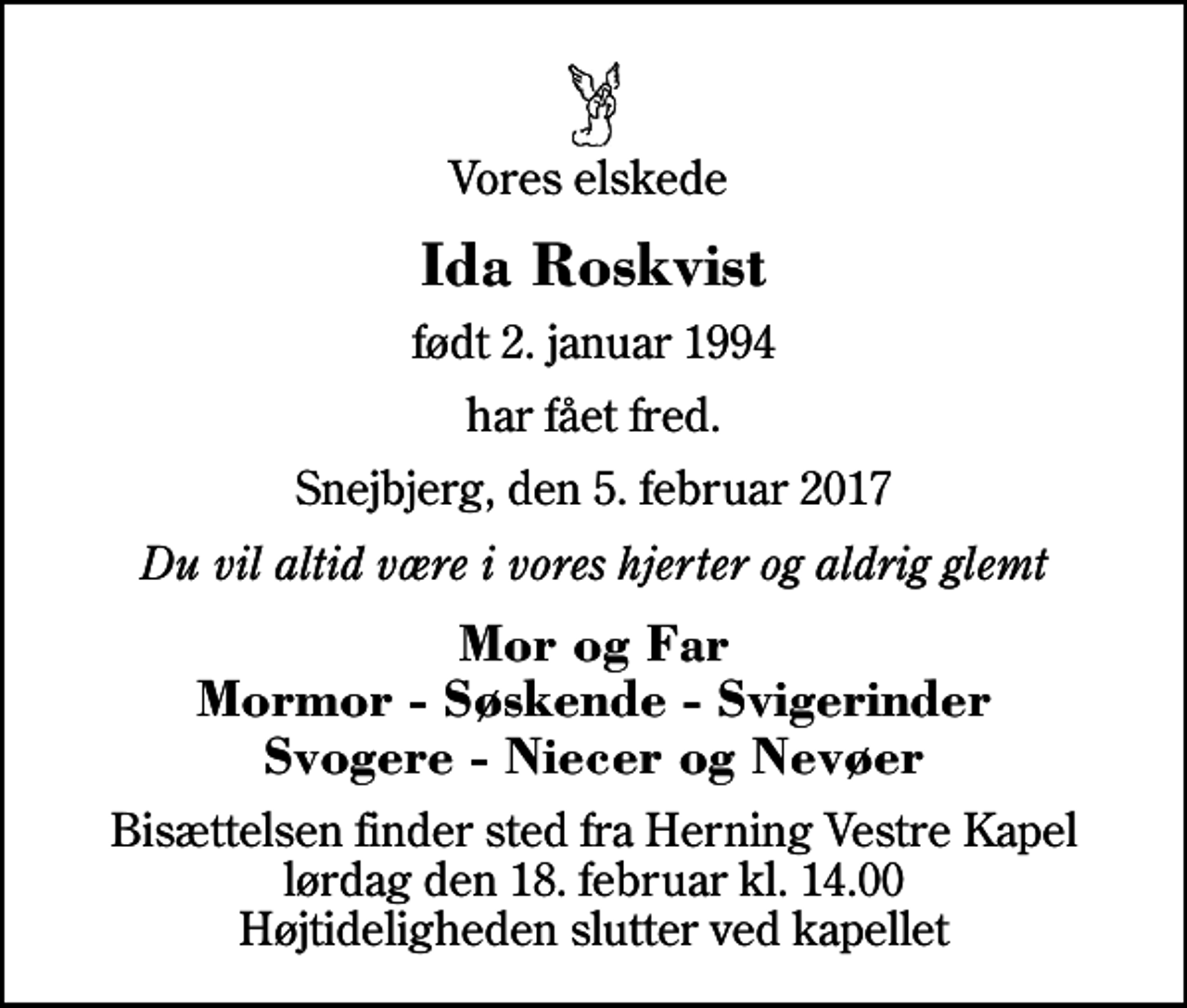 <p>Vores elskede<br />Ida Roskvist<br />født 2. januar 1994<br />har fået fred.<br />Snejbjerg, den 5. februar 2017<br />Du vil altid være i vores hjerter og aldrig glemt<br />Mor og Far Mormor - Søskende - Svigerinder Svogere - Niecer og Nevøer<br />Bisættelsen finder sted fra Herning Vestre Kapel lørdag den 18. februar kl. 14.00 Højtideligheden slutter ved kapellet</p>