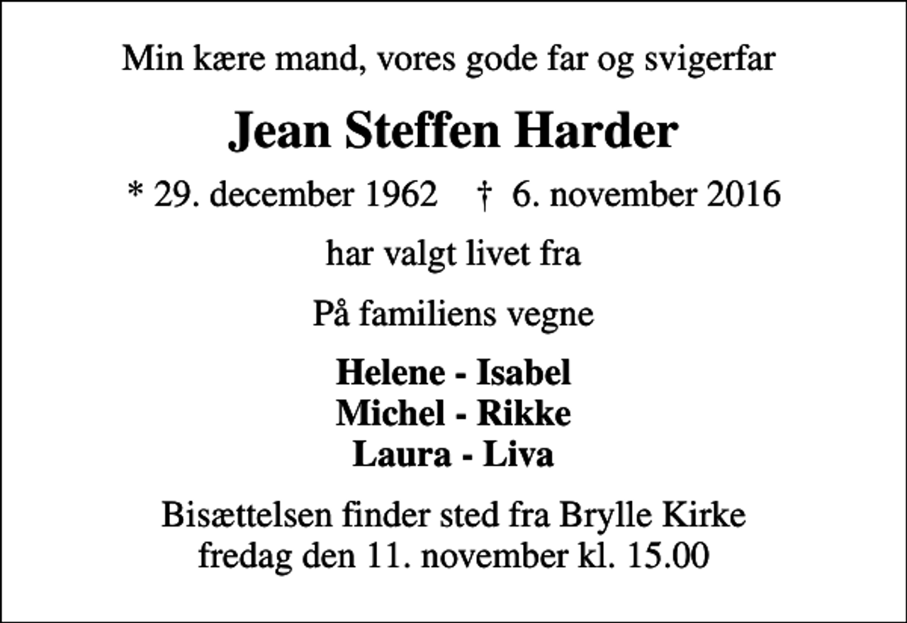 <p>Min kære mand, vores gode far og svigerfar<br />Jean Steffen Harder<br />* 29. december 1962 ✝ 6. november 2016<br />har valgt livet fra<br />På familiens vegne<br />Helene - Isabel Michel - Rikke Laura - Liva<br />Bisættelsen finder sted fra Brylle Kirke fredag den 11. november kl. 15.00</p>