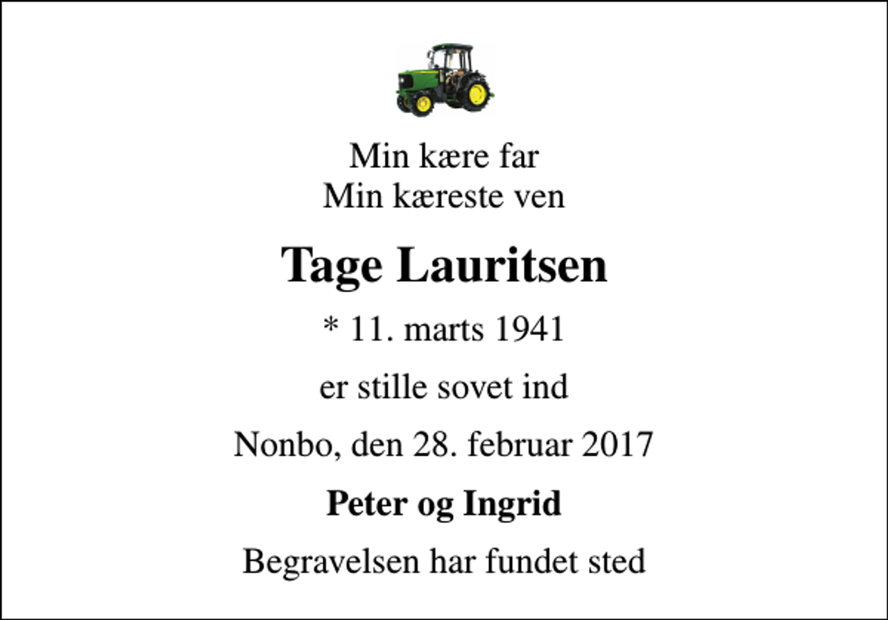 <p>Min kære far Min kæreste ven<br />Tage Lauritsen<br />* 11. marts 1941<br />er stille sovet ind<br />Nonbo, den 28. februar 2017<br />Peter og Ingrid<br />Begravelsen har fundet sted</p>