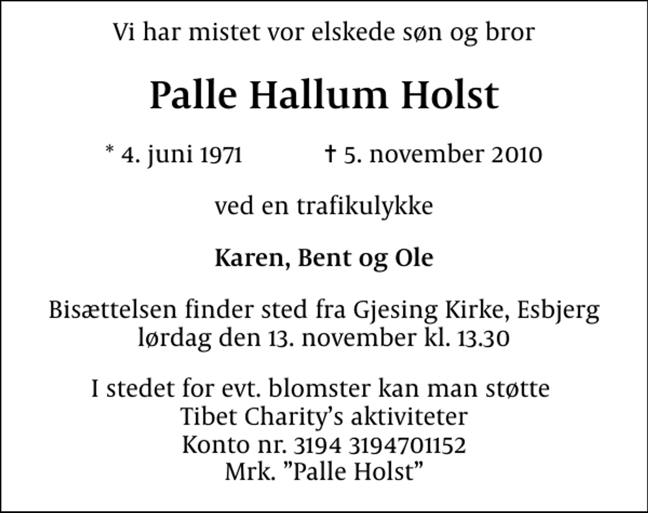 <p>Vi har mistet vor elskede søn og bror<br />Palle Hallum Holst<br />* 4. juni 1971 ✝ 5. november 2010<br />ved en trafikulykke<br />Karen, Bent og Ole<br />Bisættelsen finder sted fra Gjesing Kirke, Esbjerg lørdag den 13. november kl. 13.30<br />I stedet for evt. blomster kan man betænke<br />Tibet Charity kontonr.31943194701152mrk. Palle<br />Hallum Holst<br />I stedet for evt. blomster kan man støtte Tibet Charitys aktiviteter Konto nr. 3194 3194701152 Mrk. Palle Holst</p>