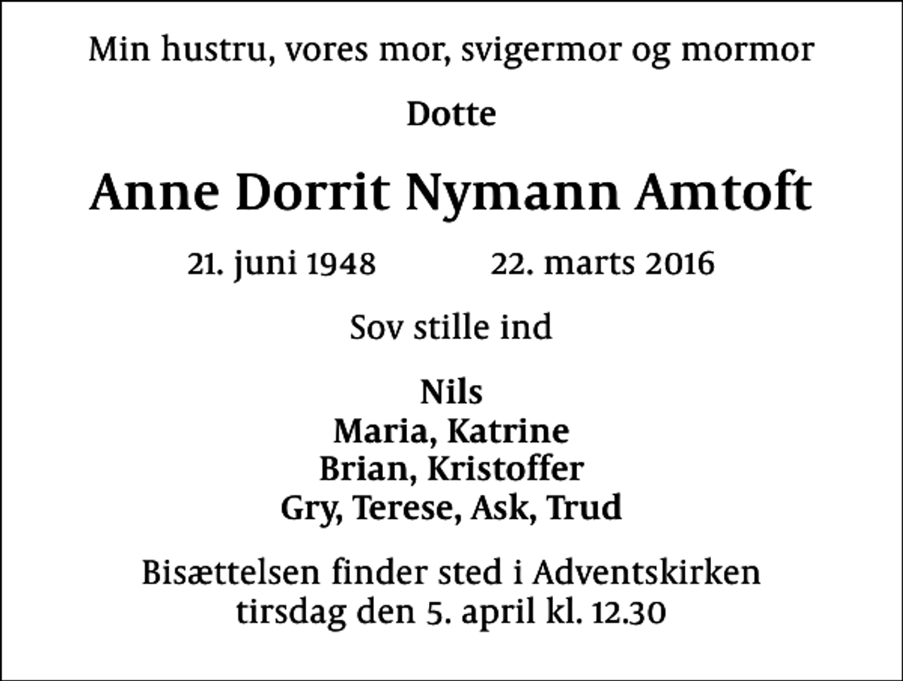 <p>Min hustru, vores mor, svigermor og mormor<br />Dotte<br />Anne Dorrit Nymann Amtoft<br />21. juni 1948 22. marts 2016<br />sov stille ind<br />Nils Maria, Katrine Brian, Kristoffer Gry, Terese, Ask, Trud<br />Bisættelsen finder sted i Adventskirken tirsdag den 5. april kl. 12.30</p>