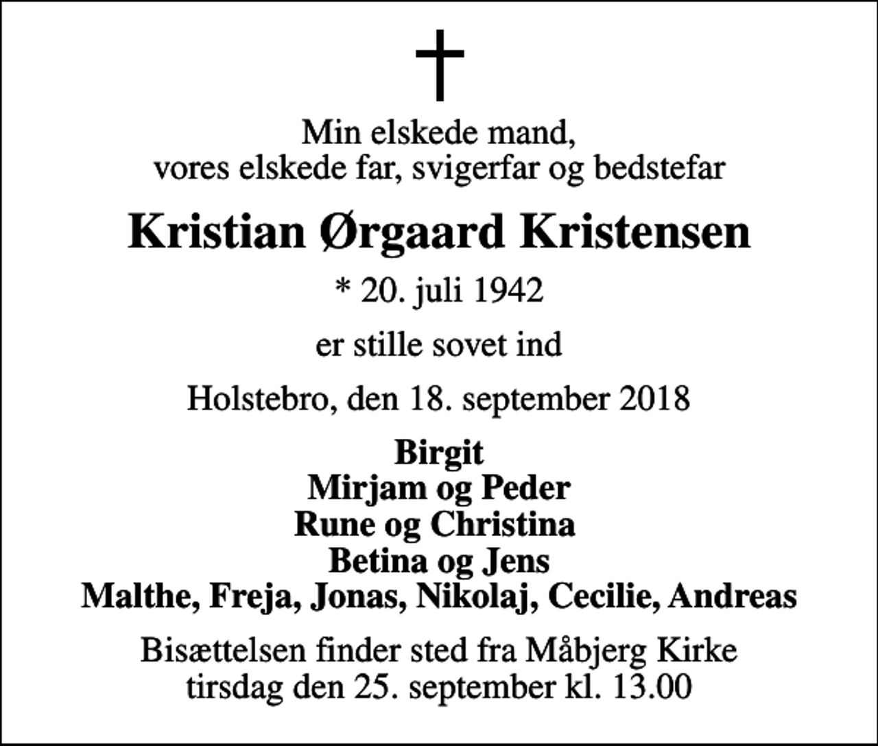 <p>Min elskede mand, vores elskede far, svigerfar og bedstefar<br />Kristian Ørgaard Kristensen<br />* 20. juli 1942<br />er stille sovet ind<br />Holstebro, den 18. september 2018<br />Birgit Mirjam og Peder Rune og Christina Betina og Jens Malthe, Freja, Jonas, Nikolaj, Cecilie, Andreas<br />Bisættelsen finder sted fra Måbjerg Kirke tirsdag den 25. september kl. 13.00</p>