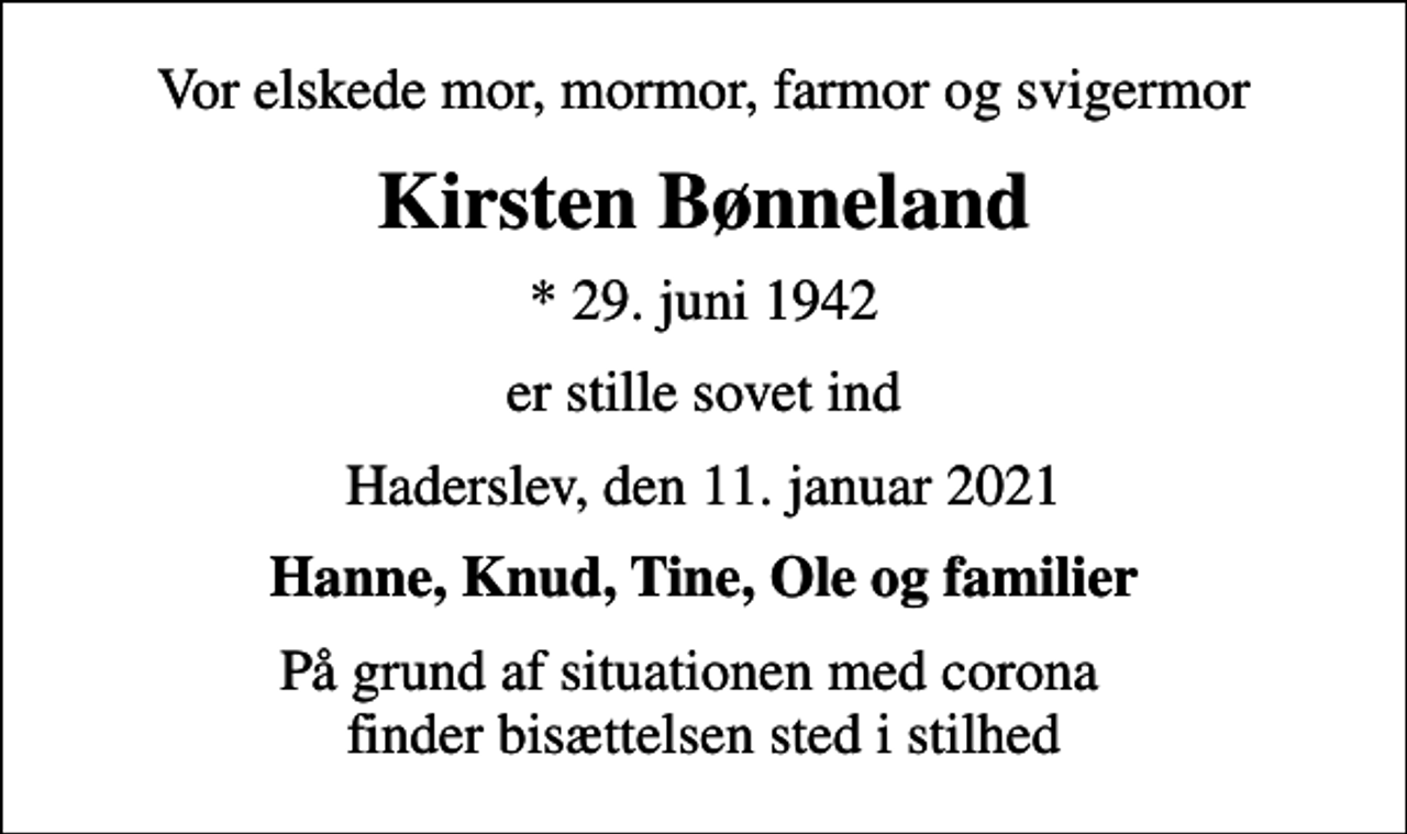 <p>Vor elskede mor, mormor, farmor og svigermor<br />Kirsten Bønneland<br />* 29. juni 1942<br />er stille sovet ind<br />Haderslev, den 11. januar 2021<br />Hanne, Knud, Tine, Ole og familier<br />På grund af situationen med corona finder bisættelsen sted i stilhed</p>