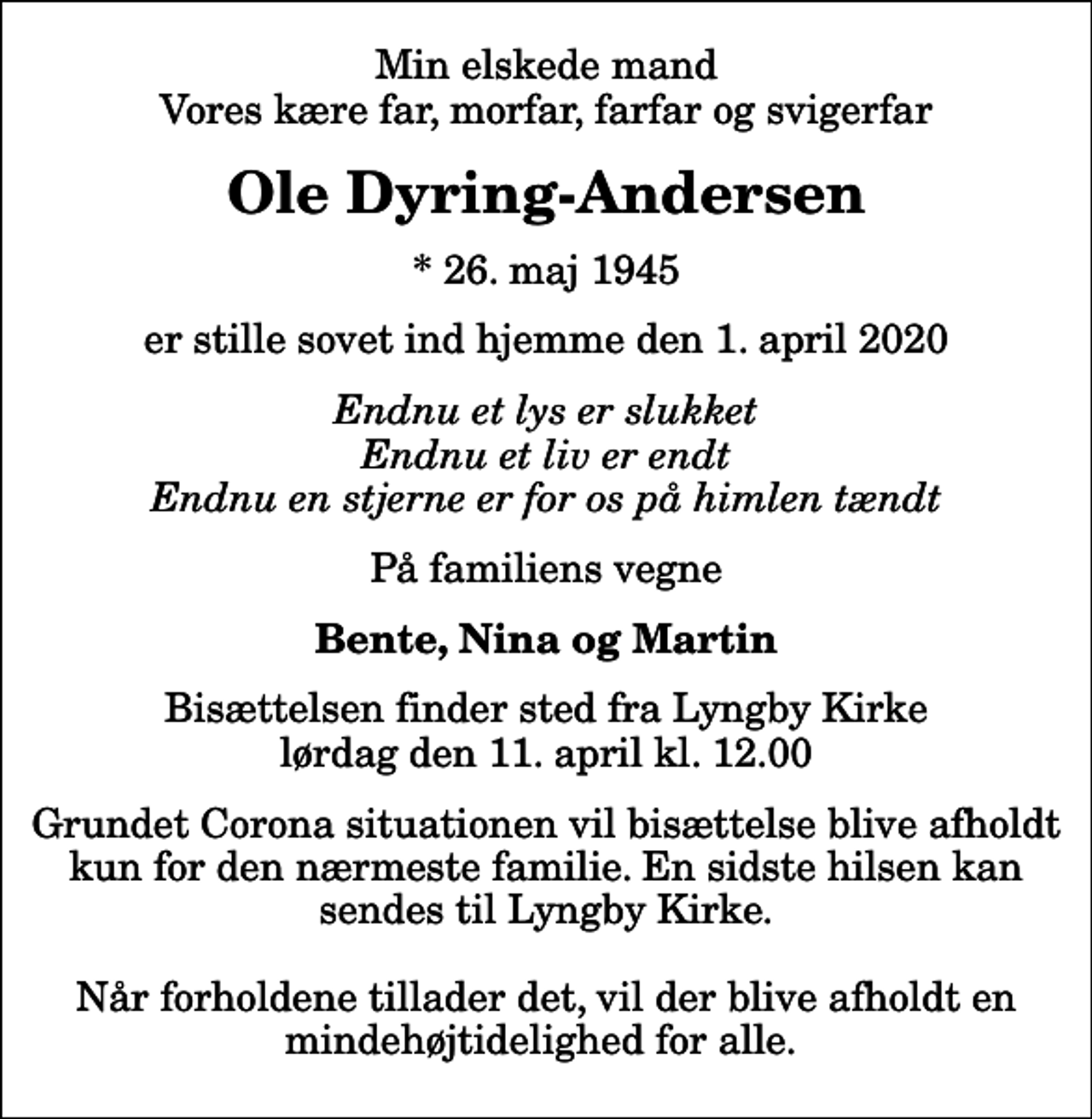 <p>Min elskede mand Vores kære far, morfar, farfar og svigerfar<br />Ole Dyring-Andersen<br />* 26. maj 1945<br />er stille sovet ind hjemme den 1. april 2020<br />Endnu et lys er slukket Endnu et liv er endt Endnu en stjerne er for os på himlen tændt<br />På familiens vegne<br />Bente, Nina og Martin<br />Bisættelsen finder sted fra Lyngby Kirke lørdag den 11. april kl. 12.00<br />Grundet Corona situationen vil bisættelse blive afholdt kun for den nærmeste familie. En sidste hilsen kan sendes til Lyngby Kirke. Når forholdene tillader det, vil der blive afholdt en mindehøjtidelighed for alle.</p>
