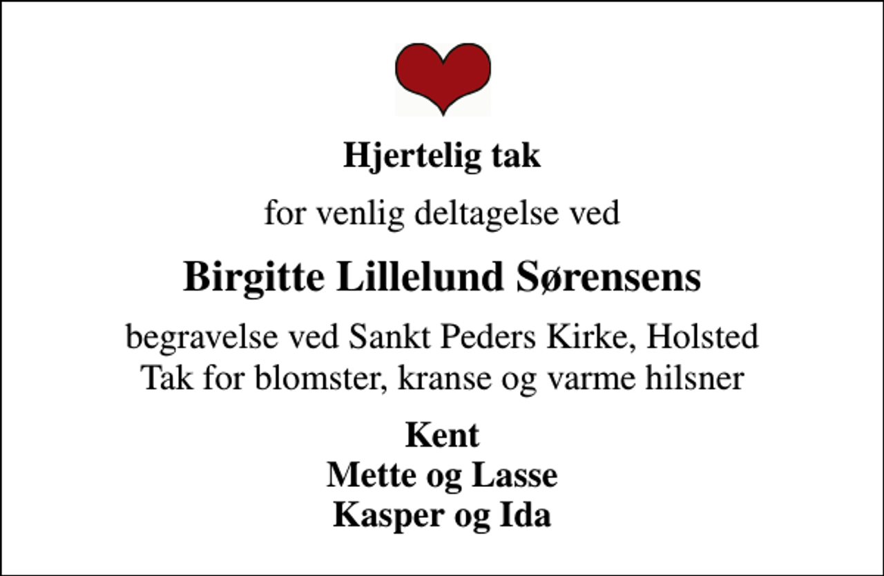 <p>Hjertelig tak<br />for venlig deltagelse ved<br />Birgitte Lillelund Sørensens<br />begravelse ved Sankt Peders Kirke, Holsted Tak for blomster, kranse og varme hilsner<br />Kent Mette og Lasse Kasper og Ida</p>