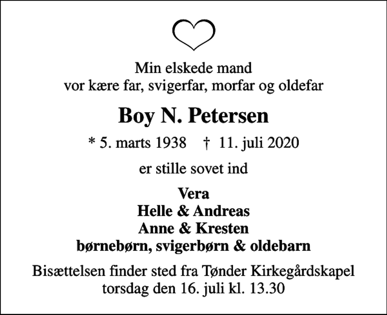 <p>Min elskede mand vor kære far, svigerfar, morfar og oldefar<br />Boy N. Petersen<br />* 5. marts 1938 ✝ 11. juli 2020<br />er stille sovet ind<br />Vera Helle &amp; Andreas Anne &amp; Kresten børnebørn, svigerbørn &amp; oldebarn<br />Bisættelsen finder sted fra Tønder Kirkegårdskapel torsdag den 16. juli kl. 13.30</p>