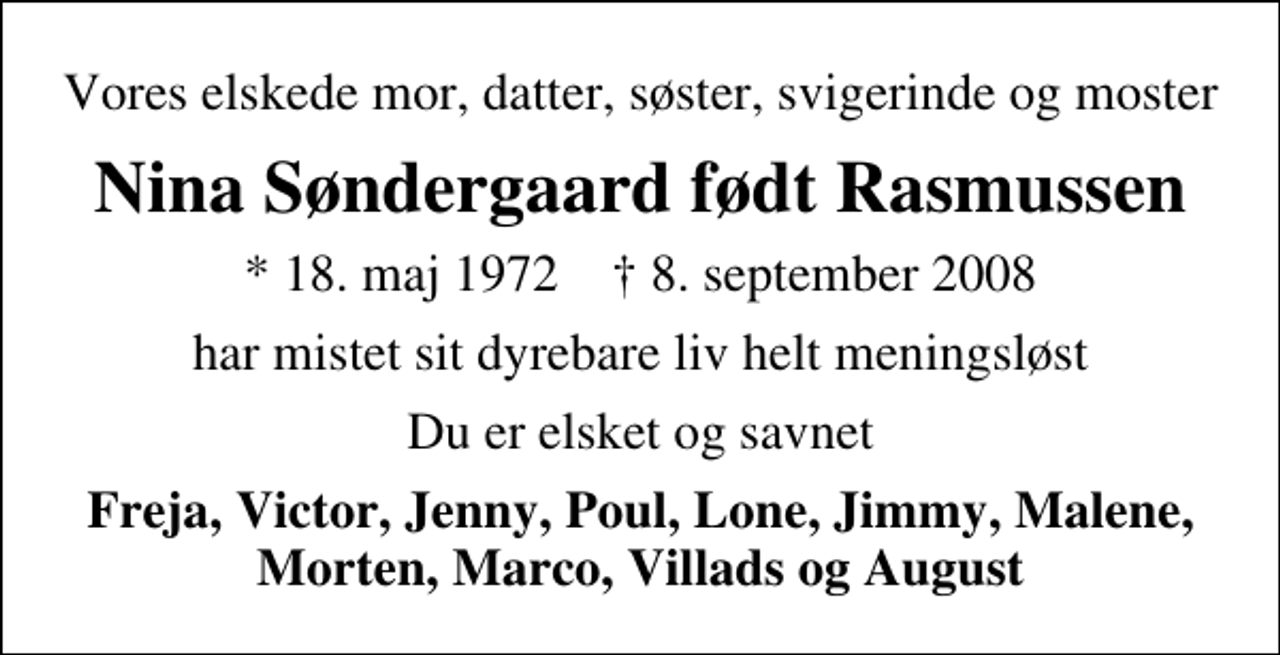 <p>Vores elskede mor, datter, søster, svigerinde og moster<br />Nina Søndergaard født Rasmussen<br />* 18. maj 1972 ✝ 8. september 2008<br />har mistet sit dyrebare liv helt meningsløst<br />Du er elsket og savnet<br />Freja, Victor, Jenny, Poul, Lone, Jimmy, Malene, Morten, Marco, Villads og August</p>