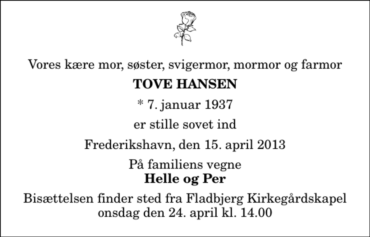 <p>Vores kære mor, søster, svigermor, mormor og farmor<br />Tove Hansen<br />* 7. januar 1937<br />er stille sovet ind<br />Frederikshavn, den 15. april 2013<br />På familiens vegne<br />Helle og Per<br />Bisættelsen finder sted fra Fladbjerg Kirkegårdskapel onsdag den 24. april kl. 14.00</p>