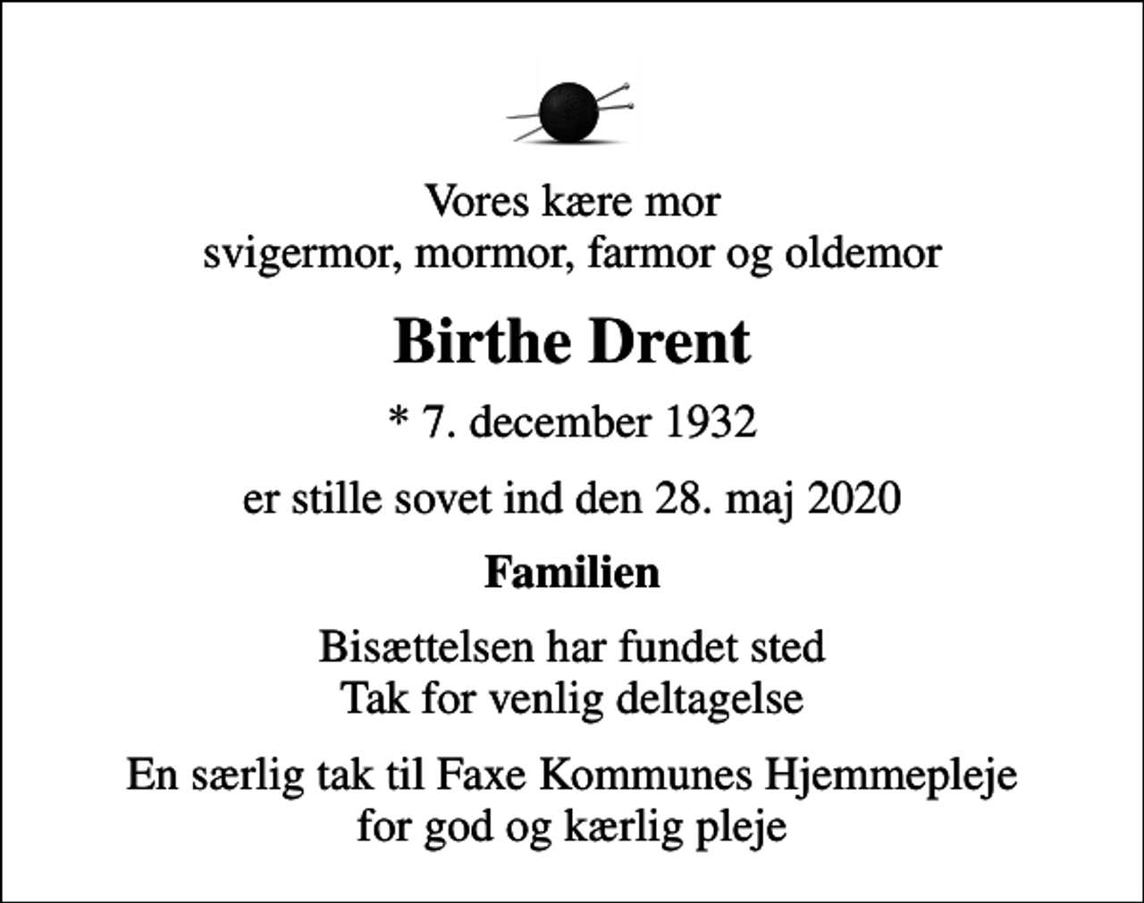 <p>Vores kære mor svigermor, mormor, farmor og oldemor<br />Birthe Drent<br />* 7. december 1932<br />er stille sovet ind den 28. maj 2020<br />Familien<br />Bisættelsen har fundet sted Tak for venlig deltagelse<br />En særlig tak til Faxe Kommunes Hjemmepleje for god og kærlig pleje</p>
