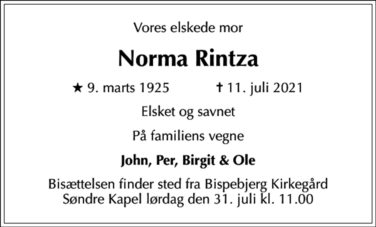 <p>Vores elskede mor<br />Norma Rintza<br />* 9. marts 1925 ✝ 11. juli 2021<br />Elsket og savnet<br />På familiens vegne<br />John, Per, Birgit &amp; Ole<br />Bisættelsen finder sted fra Bispebjerg Kirkegård Søndre Kapel lørdag den 31. juli kl. 11.00</p>