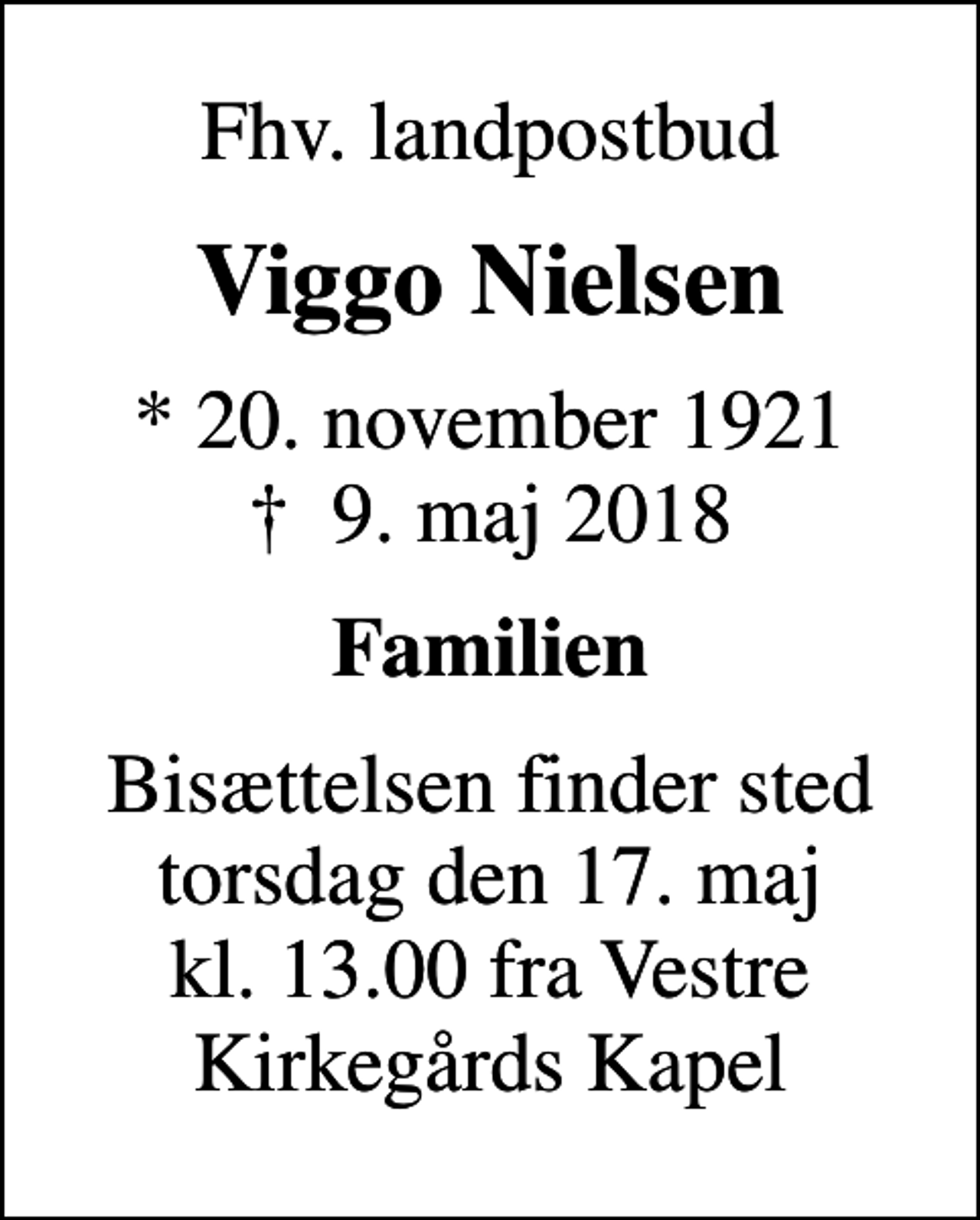 <p>Fhv. landpostbud<br />Viggo Nielsen<br />* 20. november 1921<br />✝ 9. maj 2018<br />Familien<br />Bisættelsen finder sted torsdag den 17. maj kl. 13.00 fra Vestre Kirkegårds Kapel</p>