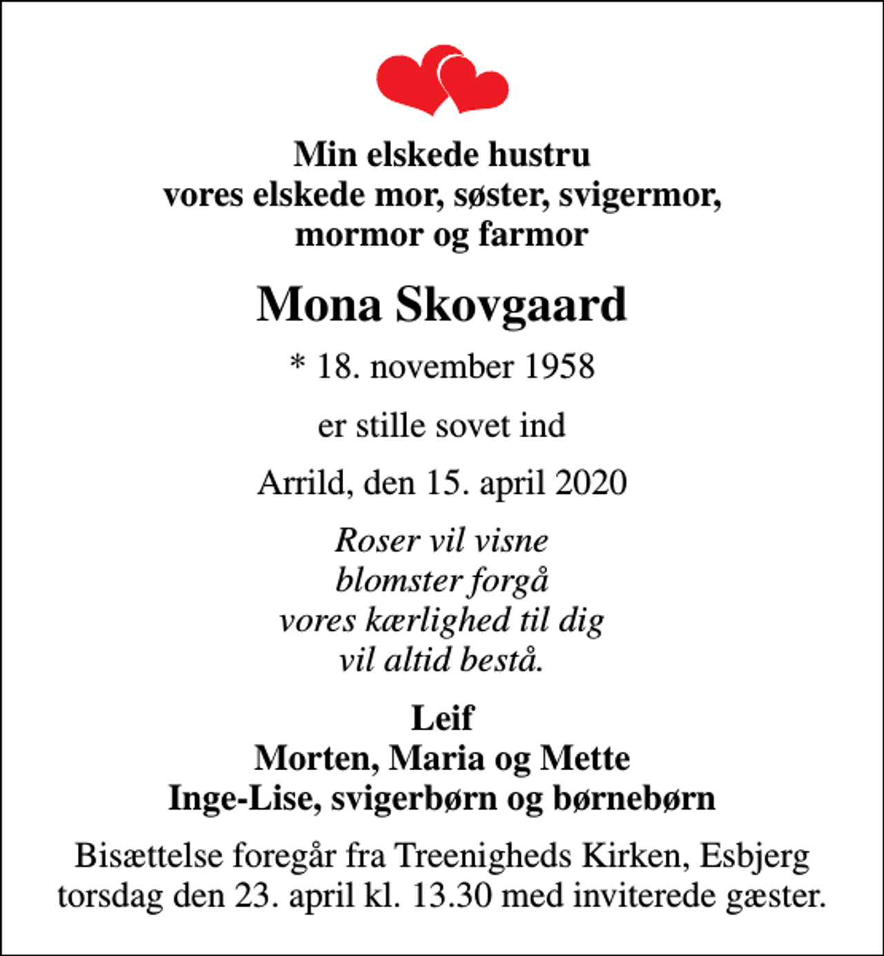 <p>Min elskede hustru vores elskede mor, søster, svigermor, mormor og farmor<br />Mona Skovgaard<br />* 18. november 1958<br />er stille sovet ind<br />Arrild, den 15. april 2020<br />Roser vil visne blomster forgå vores kærlighed til dig vil altid bestå.<br />Leif Morten, Maria og Mette Inge-Lise, svigerbørn og børnebørn<br />Bisættelse foregår fra Treenigheds Kirken, Esbjerg torsdag den 23. april kl. 13.30 med inviterede gæster.</p>