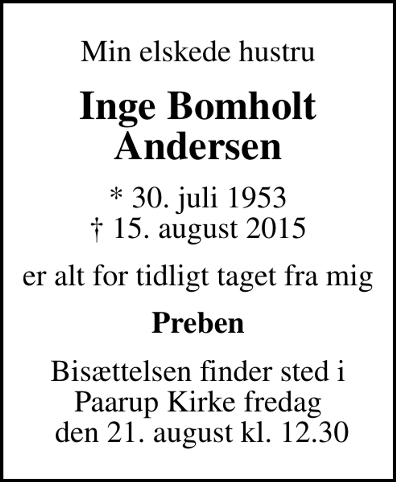 <p>Min elskede hustru<br />Inge Bomholt Andersen<br />* 30. juli 1953<br />✝ 15. august 2015<br />er alt for tidligt taget fra mig<br />Preben<br />Bisættelsen finder sted i Paarup Kirke fredag den 21. august kl. 12.30</p>