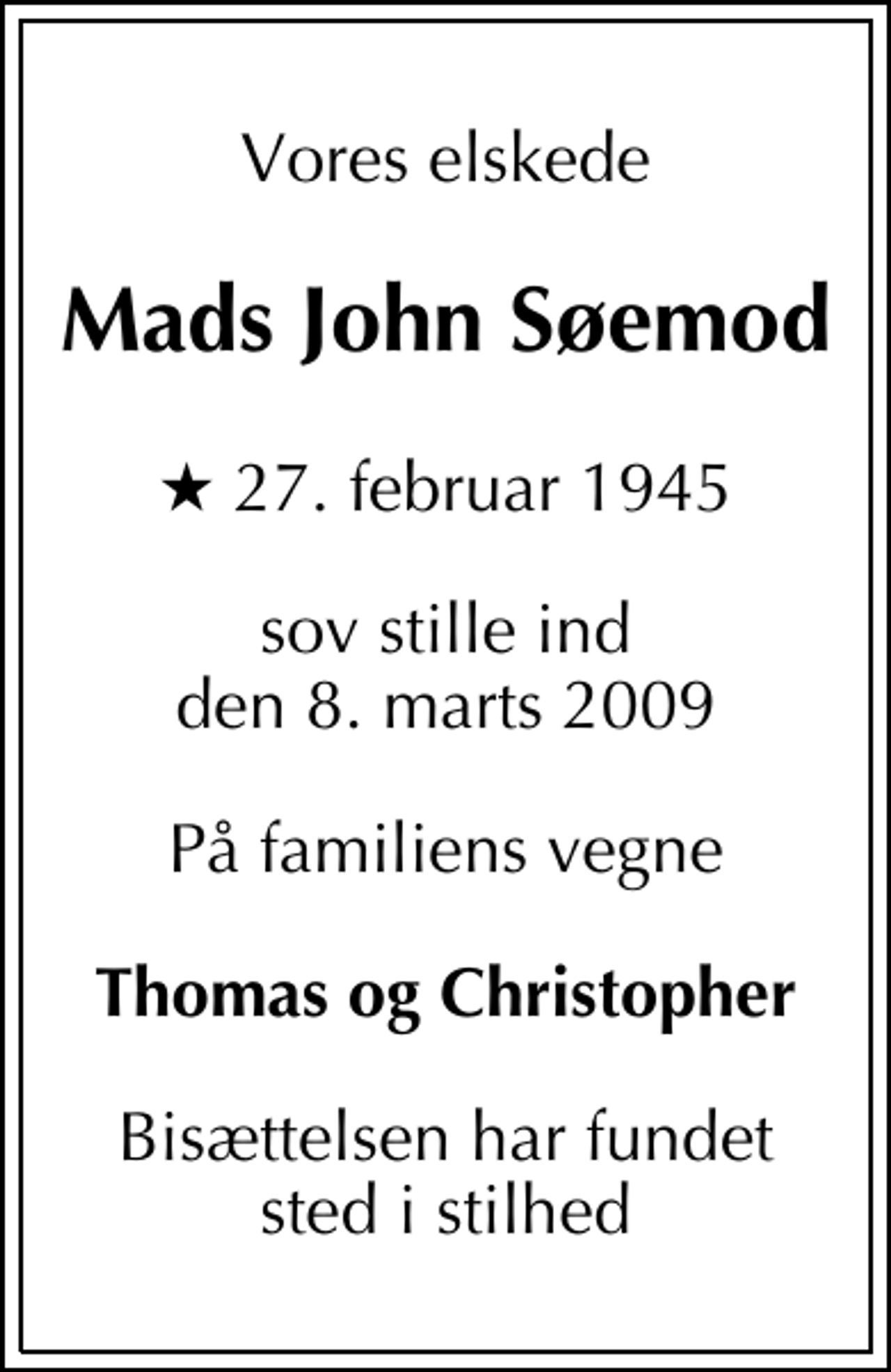 <p>Vores elskede<br />Mads John Søemod<br />* 27. februar 1945<br />sov stille ind den 8. marts 2009<br />På familiens vegne<br />Thomas og Christopher<br />Bisættelsen har fundet sted i stilhed</p>
