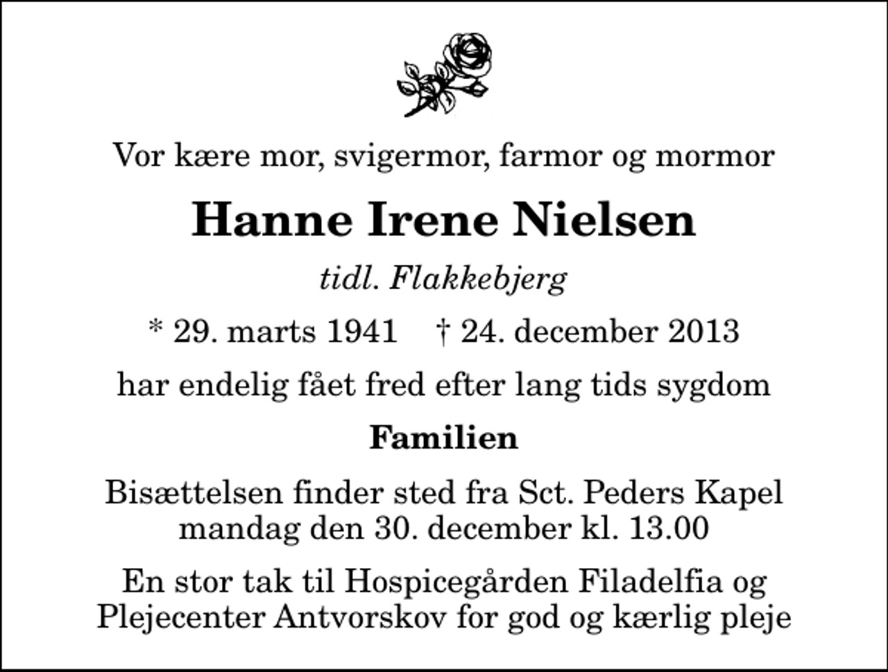 <p>Vor kære mor, svigermor, farmor og mormor<br />Hanne Irene Nielsen<br />tidl. Flakkebjerg<br />* 29. marts 1941 ✝ 24. december 2013<br />har endelig fået fred efter lang tids sygdom<br />Familien<br />Bisættelsen finder sted fra Sankt Peders Kapel mandag den 30. december kl. 13.00<br />En stor tak til Hospicegården Filadelfia og Plejecenter Antvorskov for god og kærlig pleje</p>