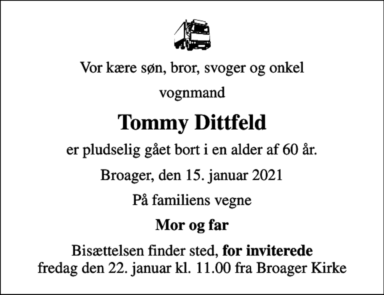<p>Vor kære søn, bror, svoger og onkel<br />vognmand<br />Tommy Dittfeld<br />er pludselig gået bort i en alder af 60 år.<br />Broager, den 15. januar 2021<br />På familiens vegne<br />Mor og far<br />Bisættelsen finder sted, <em>for inviterede</em> fredag den 22. januar kl. 11.00 fra Broager Kirke</p>